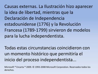 Causas externas. La Ilustración hizo aparecer la idea de libertad, mientras que la Declaración de Independencia estadounidense (1776) y la Revolución Francesa (1789-1799) sirvieron de modelos para la lucha independentista.Todas estas circunstancias coincidieron con un momento histórico que permitiría el inicio del proceso independentista...Microsoft ® Encarta ® 2009. © 1993-2008 Microsoft Corporation. Reservados todos los derechos.