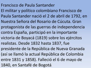 Francisco de Paula Santander El militar y político colombiano Francisco de Paula Santander nació el 2 de abril de 1792, en Nuestra Señora del Rosario de Cúcuta. Gran protagonista de las guerras de independencia contra España, participó en la importante victoria de Boyacá (1819) sobre los ejércitos realistas. Desde 1832 hasta 1837, fue presidente de la República de Nueva Granada (así se llamó la actual República de Colombia entre 1831 y 1858). Falleció el 6 de mayo de 1840, en Santafé de Bogotá.Microsoft ® Encarta ® 2009. © 1993-2008 Microsoft Corporation. Reservados todos los derechos.