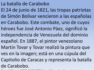 La batalla de Carabobo El 24 de junio de 1821, las tropas patriotas de Simón Bolívar vencieron a las españolas en Carabobo. Este combate, uno de cuyos héroes fue José Antonio Páez, significó la independencia de Venezuela del dominio español. En 1887, el pintor venezolano Martín Tovar y Tovar realizó la pintura que ves en la imagen; está en una cúpula del Capitolio de Caracas y representa la batalla de Carabobo.Microsoft ® Encarta ® 2009. © 1993-2008 Microsoft Corporation. Reservados todos los derechos.
