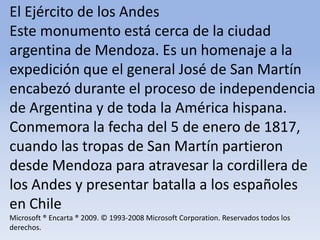 El Ejército de los Andes Este monumento está cerca de la ciudad argentina de Mendoza. Es un homenaje a la expedición que el general José de San Martín encabezó durante el proceso de independencia de Argentina y de toda la América hispana. Conmemora la fecha del 5 de enero de 1817, cuando las tropas de San Martín partieron desde Mendoza para atravesar la cordillera de los Andes y presentar batalla a los españoles en ChileMicrosoft ® Encarta ® 2009. © 1993-2008 Microsoft Corporation. Reservados todos los derechos.