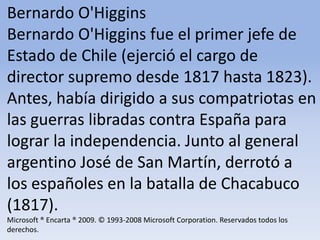 Bernardo O'Higgins Bernardo O'Higgins fue el primer jefe de Estado de Chile (ejerció el cargo de director supremo desde 1817 hasta 1823). Antes, había dirigido a sus compatriotas en las guerras libradas contra España para lograr la independencia. Junto al general argentino José de San Martín, derrotó a los españoles en la batalla de Chacabuco (1817).Microsoft ® Encarta ® 2009. © 1993-2008 Microsoft Corporation. Reservados todos los derechos.