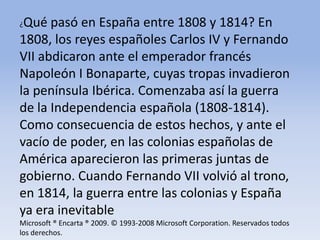 ¿Qué pasó en España entre 1808 y 1814? En 1808, los reyes españoles Carlos IV y Fernando VII abdicaron ante el emperador francés Napoleón I Bonaparte, cuyas tropas invadieron la península Ibérica. Comenzaba así la guerra de la Independencia española (1808-1814). Como consecuencia de estos hechos, y ante el vacío de poder, en las colonias españolas de América aparecieron las primeras juntas de gobierno. Cuando Fernando VII volvió al trono, en 1814, la guerra entre las colonias y España ya era inevitableMicrosoft ® Encarta ® 2009. © 1993-2008 Microsoft Corporation. Reservados todos los derechos.