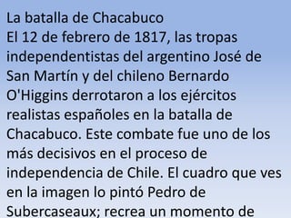 La batalla de Chacabuco El 12 de febrero de 1817, las tropas independentistas del argentino José de San Martín y del chileno Bernardo O'Higgins derrotaron a los ejércitos realistas españoles en la batalla de Chacabuco. Este combate fue uno de los más decisivos en el proceso de independencia de Chile. El cuadro que ves en la imagen lo pintó Pedro de Subercaseaux; recrea un momento de aquella famosa batalla.Microsoft ® Encarta ® 2009. © 1993-2008 Microsoft Corporation. Reservados todos los derechos.