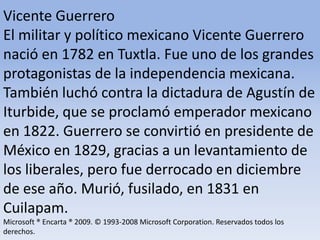 Vicente Guerrero El militar y político mexicano Vicente Guerrero nació en 1782 en Tuxtla. Fue uno de los grandes protagonistas de la independencia mexicana. También luchó contra la dictadura de Agustín de Iturbide, que se proclamó emperador mexicano en 1822. Guerrero se convirtió en presidente de México en 1829, gracias a un levantamiento de los liberales, pero fue derrocado en diciembre de ese año. Murió, fusilado, en 1831 en Cuilapam.Microsoft ® Encarta ® 2009. © 1993-2008 Microsoft Corporation. Reservados todos los derechos.
