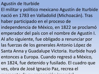 Agustín de Iturbide El militar y político mexicano Agustín de Iturbide nació en 1783 en Valladolid (Michoacán). Tras haber participado en el proceso de independencia de México, en 1822 se proclamó emperador del país con el nombre de Agustín I. Al año siguiente, fue obligado a renunciar por las fuerzas de los generales Antonio López de Santa Anna y Guadalupe Victoria. Iturbide huyó entonces a Europa. Cuando regresó a México, en 1824, fue detenido y fusilado. El cuadro que ves, obra de José Ignacio Paz, recrea el momento de su coronación imperial.Microsoft ® Encarta ® 2009. © 1993-2008 Microsoft Corporation. Reservados todos los derechos.