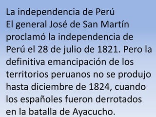 La independencia de Perú El general José de San Martín proclamó la independencia de Perú el 28 de julio de 1821. Pero la definitiva emancipación de los territorios peruanos no se produjo hasta diciembre de 1824, cuando los españoles fueron derrotados en la batalla de Ayacucho.Microsoft ® Encarta ® 2009. © 1993-2008 Microsoft Corporation. Reservados todos los derechos.
