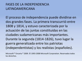 FASES DE LA INDEPENDENCIA LATINOAMERICANAEl proceso de independencia puede dividirse en dos grandes fases. La primera transcurrió entre 1808 y 1814, y estuvo caracterizada por la actuación de las juntas constituidas en las ciudades sudamericanas más importantes. Durante la segunda (1814-1826), tuvo lugar la guerra generalizada entre los patriotas (independentistas) y los realistas (españoles).Microsoft ® Encarta ® 2009. © 1993-2008 Microsoft Corporation. Reservados todos los derechos.