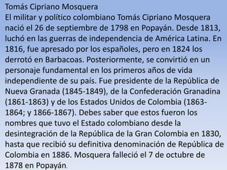 Tomás Cipriano Mosquera El militar y político colombiano Tomás Cipriano Mosquera nació el 26 de septiembre de 1798 en Popayán. Desde 1813, luchó en las guerras de independencia de América Latina. En 1816, fue apresado por los españoles, pero en 1824 los derrotó en Barbacoas. Posteriormente, se convirtió en un personaje fundamental en los primeros años de vida independiente de su país. Fue presidente de la República de Nueva Granada (1845-1849), de la Confederación Granadina (1861-1863) y de los Estados Unidos de Colombia (1863-1864; y 1866-1867). Debes saber que estos fueron los nombres que tuvo el Estado colombiano desde la desintegración de la República de la Gran Colombia en 1830, hasta que recibió su definitiva denominación de República de Colombia en 1886. Mosquera falleció el 7 de octubre de 1878 en Popayán.Microsoft ® Encarta ® 2009. © 1993-2008 Microsoft Corporation. Reservados todos los derechos.