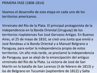 PRIMERA FASE (1808-1814)Veamos el desarrollo de esta etapa en cada uno de los territorios americanos.Virreinato del Río de la Plata. El principal protagonista de la independencia en la Banda Oriental (Uruguay) de los territorios rioplatenses fue José Gervasio Artigas. En Buenos Aires, el 25 de mayo de 1810, se creó una Junta que envió a José Rondeau a la Banda Oriental y a Manuel Belgrano a Paraguay, para evitar la independencia propia de estos territorios. Un año más tarde, se proclamó la independencia de Paraguay, que se alejó de la emancipación del antiguo virreinato del Río de la Plata. La victoria de José de San Martín en la batalla de San Lorenzo (3 de febrero de 1813) y las de Belgrano en Tucumán (septiembre de 1812) y Salta (febrero de 1813) consolidaron la independencia de lo que años más tarde sería Argentina.Microsoft ® Encarta ® 2009. © 1993-2008 Microsoft Corporation. Reservados todos los derechos.