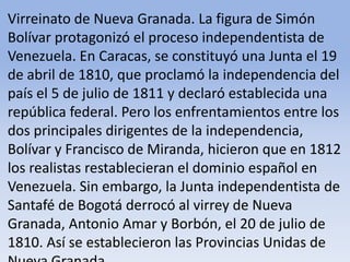 Virreinato de Nueva Granada. La figura de Simón Bolívar protagonizó el proceso independentista de Venezuela. En Caracas, se constituyó una Junta el 19 de abril de 1810, que proclamó la independencia del país el 5 de julio de 1811 y declaró establecida una república federal. Pero los enfrentamientos entre los dos principales dirigentes de la independencia, Bolívar y Francisco de Miranda, hicieron que en 1812 los realistas restablecieran el dominio español en Venezuela. Sin embargo, la Junta independentista de Santafé de Bogotá derrocó al virrey de Nueva Granada, Antonio Amar y Borbón, el 20 de julio de 1810. Así se establecieron las Provincias Unidas de Nueva Granada.Microsoft ® Encarta ® 2009. © 1993-2008 Microsoft Corporation. Reservados todos los derechos.