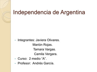 Independencia de Argentina



• Integrantes: Javiera Olivares.
            Marión Rojas.
             Tamara Vargas.
              Camila Vergara.
• Curso: 2 medio “A”.
• Profesor: Andrés García.
 