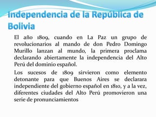 El año 1809, cuando en La Paz un grupo de
revolucionarios al mando de don Pedro Domingo
Murillo lanzan al mundo, la primera proclama
declarando abiertamente la independencia del Alto
Perú del dominio español.
Los sucesos de 1809 sirvieron como elemento
detonante para que Buenos Aires se declarara
independiente del gobierno español en 1810, y a la vez,
diferentes ciudades del Alto Perú promovieron una
serie de pronunciamientos
 