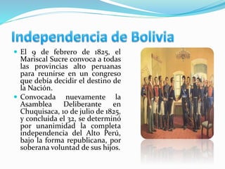  El 9 de febrero de 1825, el
Mariscal Sucre convoca a todas
las provincias alto peruanas
para reunirse en un congreso
que debía decidir el destino de
la Nación.
 Convocada nuevamente la
Asamblea Deliberante en
Chuquisaca, 10 de julio de 1825,
y concluida el 32, se determinó
por unanimidad la completa
independencia del Alto Perú,
bajo la forma republicana, por
soberana voluntad de sus hijos.
 