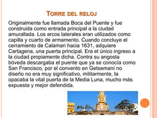 TORRE DEL RELOJ
Originalmente fue llamada Boca del Puente y fue
construida como entrada principal a la ciudad
amurallada. Los arcos laterales eran utilizados como
capilla y cuarto de armamento. Cuando concluye el
cerramiento de Calamari hacia 1631, adquiere
Cartagena, una puerta principal. Era el único ingreso a
la ciudad propiamente dicha. Contra su angosta
bóveda descargaba el puente que ya se conocía como
San Francisco, por el convento en Getsemaní no
diseño no era muy significativo, militarmente, la
opacaba la vital puerta de la Media Luna, mucho más
expuesta y mejor defendida.

 