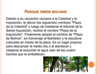 PARQUE SIMÓN BOLÍVAR
Debido a su ubicación cercana a la Catedral y la
inquisición, le dieron los siguientes nombres "Plaza
de la Catedral" y luego de instalarse el tribunal de la
Santa Inquisición, recibió el nombre "Plaza de la
Inquisición". Finalmente adopta el nombre de "Plaza
de Bolívar", en homenaje al libertador y la escultura
colocada en medio de la plaza. Es un lugar propicio
para descansar al medio día o al atardecer y
relajarse al escuchar el agua caer de las cuatro
fuentes que la embellecen.

 