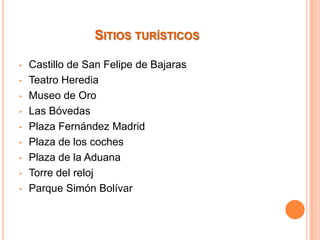 SITIOS TURÍSTICOS
•
•
•
•
•
•
•
•
•

Castillo de San Felipe de Bajaras
Teatro Heredia
Museo de Oro
Las Bóvedas
Plaza Fernández Madrid
Plaza de los coches
Plaza de la Aduana
Torre del reloj
Parque Simón Bolívar

 