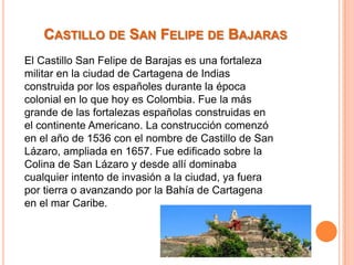 CASTILLO DE SAN FELIPE DE BAJARAS
El Castillo San Felipe de Barajas es una fortaleza
militar en la ciudad de Cartagena de Indias
construida por los españoles durante la época
colonial en lo que hoy es Colombia. Fue la más
grande de las fortalezas españolas construidas en
el continente Americano. La construcción comenzó
en el año de 1536 con el nombre de Castillo de San
Lázaro, ampliada en 1657. Fue edificado sobre la
Colina de San Lázaro y desde allí dominaba
cualquier intento de invasión a la ciudad, ya fuera
por tierra o avanzando por la Bahía de Cartagena
en el mar Caribe.

 