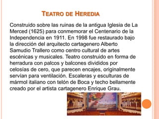 TEATRO DE HEREDIA
Construido sobre las ruinas de la antigua Iglesia de La
Merced (1625) para conmemorar el Centenario de la
Independencia en 1911. En 1998 fue restaurado bajo
la dirección del arquitecto cartagenero Alberto
Samudio Trallero como centro cultural de artes
escénicas y musicales. Teatro construido en forma de
herradura con palcos y balcones divididos por
celosías de cero, que parecen encajes, originalmente
servían para ventilación. Escaleras y esculturas de
mármol italiano con telón de Boca y techo bellamente
creado por el artista cartagenero Enrique Grau.

 