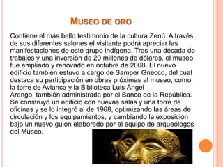 MUSEO DE ORO
Contiene el más bello testimonio de la cultura Zenú. A través
de sus diferentes salones el visitante podrá apreciar las
manifestaciones de este grupo indígena. Tras una década de
trabajos y una inversión de 20 millones de dólares, el museo
fue ampliado y renovado en octubre de 2008. El nuevo
edificio también estuvo a cargo de Samper Gnecco, del cual
destaca su participación en obras próximas al museo, como
la torre de Avianca y la Biblioteca Luis Ángel
Arango, también administrada por el Banco de la República.
Se construyó un edificio con nuevas salas y una torre de
oficinas y se lo integró al de 1968, optimizando las áreas de
circulación y los equipamientos, y cambiando la exposición
bajo un nuevo guion elaborado por el equipo de arqueólogos
del Museo.

 
