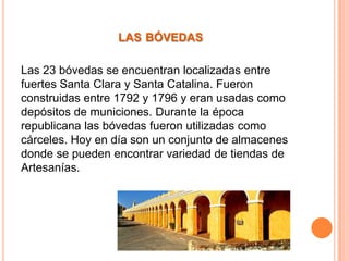LAS BÓVEDAS
Las 23 bóvedas se encuentran localizadas entre
fuertes Santa Clara y Santa Catalina. Fueron
construidas entre 1792 y 1796 y eran usadas como
depósitos de municiones. Durante la época
republicana las bóvedas fueron utilizadas como
cárceles. Hoy en día son un conjunto de almacenes
donde se pueden encontrar variedad de tiendas de
Artesanías.

 