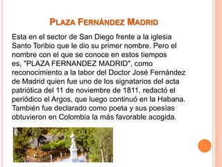 PLAZA FERNÁNDEZ MADRID
Esta en el sector de San Diego frente a la iglesia
Santo Toribio que le dio su primer nombre. Pero el
nombre con el que se conoce en estos tiempos
es, "PLAZA FERNANDEZ MADRID", como
reconocimiento a la labor del Doctor José Fernández
de Madrid quien fue uno de los signatarios del acta
patriótica del 11 de noviembre de 1811, redactó el
periódico el Argos, que luego continuó en la Habana.
También fue declarado como poeta y sus poesías
obtuvieron en Colombia la más favorable acogida.

 