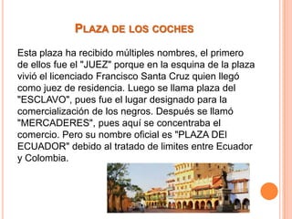 PLAZA DE LOS COCHES
Esta plaza ha recibido múltiples nombres, el primero
de ellos fue el "JUEZ" porque en la esquina de la plaza
vivió el licenciado Francisco Santa Cruz quien llegó
como juez de residencia. Luego se llama plaza del
"ESCLAVO", pues fue el lugar designado para la
comercialización de los negros. Después se llamó
"MERCADERES", pues aquí se concentraba el
comercio. Pero su nombre oficial es "PLAZA DEl
ECUADOR" debido al tratado de limites entre Ecuador
y Colombia.

 