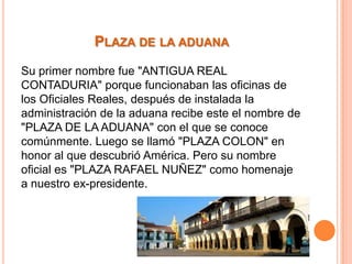 PLAZA DE LA ADUANA
Su primer nombre fue "ANTIGUA REAL
CONTADURIA" porque funcionaban las oficinas de
los Oficiales Reales, después de instalada la
administración de la aduana recibe este el nombre de
"PLAZA DE LA ADUANA" con el que se conoce
comúnmente. Luego se llamó "PLAZA COLON" en
honor al que descubrió América. Pero su nombre
oficial es "PLAZA RAFAEL NUÑEZ" como homenaje
a nuestro ex-presidente.

 