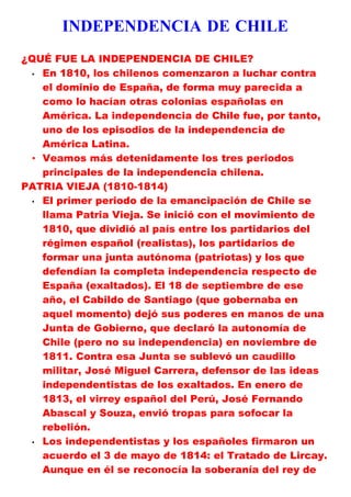 INDEPENDENCIA DE CHILE
¿QUÉ FUE LA INDEPENDENCIA DE CHILE?
 • En 1810, los chilenos comenzaron a luchar contra
   el dominio de España, de forma muy parecida a
   como lo hacían otras colonias españolas en
   América. La independencia de Chile fue, por tanto,
   uno de los episodios de la independencia de
   América Latina.
 • Veamos más detenidamente los tres periodos
   principales de la independencia chilena.
PATRIA VIEJA (1810-1814)
 • El primer periodo de la emancipación de Chile se

   llama Patria Vieja. Se inició con el movimiento de
   1810, que dividió al país entre los partidarios del
   régimen español (realistas), los partidarios de
   formar una junta autónoma (patriotas) y los que
   defendían la completa independencia respecto de
   España (exaltados). El 18 de septiembre de ese
   año, el Cabildo de Santiago (que gobernaba en
   aquel momento) dejó sus poderes en manos de una
   Junta de Gobierno, que declaró la autonomía de
   Chile (pero no su independencia) en noviembre de
   1811. Contra esa Junta se sublevó un caudillo
   militar, José Miguel Carrera, defensor de las ideas
   independentistas de los exaltados. En enero de
   1813, el virrey español del Perú, José Fernando
   Abascal y Souza, envió tropas para sofocar la
   rebelión.
 • Los independentistas y los españoles firmaron un

   acuerdo el 3 de mayo de 1814: el Tratado de Lircay.
   Aunque en él se reconocía la soberanía del rey de
 