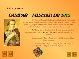 CAMPAÑA   MILITAR DE   1813  PATRIA VIEJA   El Virrey José Fernando de Abascal decidió dominar la “insurrección de Chile” y envió para ello al brigadier Antonio Pareja, quien en Valdivia y Chiloé reunió una fuerza de 2.000 hombres, tomó Concepción, y desde allí, con 3.000 hombres partió hacia Santiago en lo que suponía un “paseo triunfal”   José Miguel Carrera formó un ejército de 9.000 personas y partió al sur encontrando a Pareja en  Yerbas Buenas  con resultado favorable a los españoles. Carrera retrocede a Talca y Pareja vuelve a Chillán donde es sitiado durante el invierno. La inmovilidad desprestigió a Carrera y la Junta de Gobierno lo remplazó por O’Higgins en el mando el ejército. 