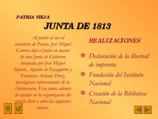JUNTA DE 1813 Declaración de la libertad de imprenta Fundación del Instituto Nacional Creación de la Biblioteca Nacional PATRIA VIEJA REALIZACIONES Al partir al sur al encuentro de Pareja, José Miguel Carrera dejó el poder en manos de una Junta de Gobierno integrada por José Miguel Infante, Agustín de Eyzaguirre y Francisco Antonio Pérez, prestigiosos representantes de la Aristocracia. Esta junta además de ayudar en la organización del ejército llevó a cabo las siguientes tareas: 