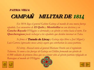 CAMPAÑA   MILITAR DE   1814 PATRIA VIEJA En 1814 llega el general Gabino Gaínza al mando de una nueva fuerza española. Los encuentros de  El Quilo  y  Membrillar  no son decisivos y en  Cancha Rayada  O’Higgins es derrotado y su ejército se retira hacia el norte. En  Quechereguas  puede rechazar a los españoles que deciden invernar en Talca. Se firma el  Tratado de Lircay  y Gaínza deja libres a José Miguel y Luis Carrera (apresados meses atrás) seguro que estorbarían la causa patriota. El virrey Abascal envía al general Mariano Osorio con el regimiento Talavera. Se unen a las fuerzas de Gaínza en Chillán formando un ejército de 4.500 soldados de primera línea que va a poner sitio al ejército patriota refugiado en Rancagua al mando de O‘Higgins. 