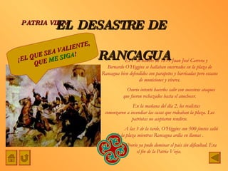 EL DESASTRE DE    RANCAGUA PATRIA VIEJA El 1º de octubre de 1814 Juan José Carrera y  Bernardo O’Higgins se hallaban encerrados en la plaza de Rancagua bien defendidos con parapetos y barricadas pero escasos de municiones y víveres. Osorio intentó hacerlos salir con sucesivos ataques que fueron rechazados hasta el anochecer. En la mañana del día 2, los realistas  comenzaron a incendiar las casas que rodeaban la plaza. Los patriotas no aceptaron rendirse. A las 3 de la tarde, O’Higgins con 500 jinetes salió de la plaza mientras Rancagua ardía en llamas . Osorio ya pudo dominar el pais sin dificultad. Era el fin de la Patria Vieja.  ¡EL QUE SEA VALIENTE, QUE  ME SIGA ! 