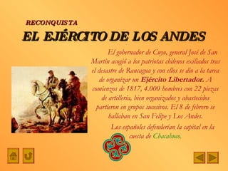 EL EJÉRCITO DE LOS ANDES El gobernador de Cuyo, general José de San Martín acogió a los patriotas chilenos exiliados tras el desastre de Rancagua y con ellos se dio a la tarea de organizar un  Ejército Libertador.  A comienzos de 1817, 4.000 hombres con 22 piezas de artillería, bien organizados y abastecidos partieron en grupos sucesivos. El 8 de febrero se hallaban en San Felipe y Los Andes. Los españoles defenderían la capital en la cuesta de  Chacabuco . RECONQUISTA 
