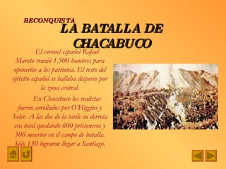 El coronel español Rafael Maroto reunió 1.500 hombres para oponerlos a los patriotas. El resto del ejército español se hallaba disperso por la zona central. En Chacabuco los realistas fueron arrollados por O’Higgins y Soler. A las dos de la tarde su derrota era total quedando 600 prisioneros y 500 muertos en el campo de batalla. Sólo 130 lograron llegar a Santiago. LA BATALLA DE CHACABUCO RECONQUISTA 