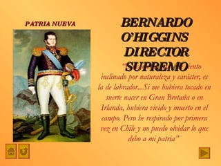 “ La carrera a que me siento inclinado por naturaleza y carácter, es la de labrador...Si me hubiera tocado en suerte nacer en Gran Bretaña o en Irlanda, hubiera vivido y muerto en el campo. Pero he respirado por primera vez en Chile y no puedo olvidar lo que debo a mi patria”  BERNARDO O’HIGGINS  DIRECTOR SUPREMO PATRIA NUEVA 