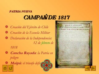 CAMPAÑA DE 1817 Creación del Ejército de Chile Creación de la Escuela Militar Declaración de la Independencia:  12 de  febrero  de 1818 Cancha Rayada : la Patria en peligro Maipú : el triunfo definitivo PATRIA NUEVA 