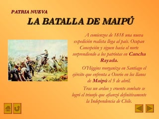LA BATALLA DE MAIPÚ A comienzos de 1818 una nueva expedición realista llega al país. Ocupan Concepción y siguen hacia el norte sorprendiendo a los patriotas en  Cancha Rayada. O’Higgins reorganiza en Santiago el ejército que enfrenta a Osorio en los llanos de  Maipú  el 5 de abril. Tras un arduo y cruento combate se logró el triunfo que afianzó definitivamente la Independencia de Chile. PATRIA NUEVA 