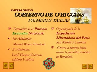 GOBIERNO DE O’HIGGINS PRIMERAS TAREAS Formación de la  Primera  Escuadra  Nacional:   1er Almirante: Manuel Blanco Encalada 2º Almirante:  Lord Thomas Cochrane captura Valdivia Organización de la  Expedición Libertadora del Perú : San Martín y Cochrane Guerra a muerte: lucha contra la guerrillas realistas  de Benavides. PATRIA NUEVA 