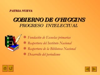 GOBIERNO DE O’HIGGINS PROGRESO  INTELECTUAL Fundación de Escuelas primarias Reapertura del Instituto Nacional Reapertura de la Biblioteca Nacional Desarrollo del periodismo PATRIA NUEVA 