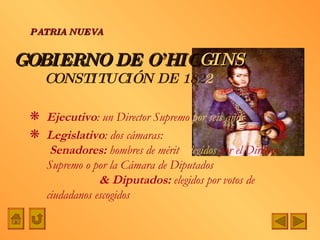 GOBIERNO DE O’HIG GINS CONSTITUCIÓN DE 182 2 Ejecutivo : un Director Supremo  por seis años Legislativo : dos cámaras:  &  Senadores:  hombres de mérit o   elegidos  por el Director Supremo o por la Cámara de Diputados  & Diputados:  elegidos por votos de ciudadanos escogidos PATRIA NUEVA 
