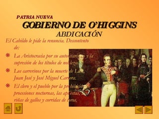 El Cabildo le pide la renuncia. Descontento de: La Aristocracia por su autor itarismo y la  supresión de los títulos de nob leza. Los carrerinos por la muerte  de Luis,  Juan José y José Miguel Carr era. El clero y el pueblo por la pro hibición de  procesiones nocturnas, las apu estas, las  riñas de gallos y corridas de t oros. GOBIERNO DE O’HIGGINS ABDICACIÓN PATRIA NUEVA 