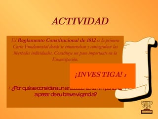 ACTIVIDAD El  Reglamento Constitucional de 1812  es la primera Carta Fundamental donde se enumeraban y consagraban las libertades individuales. Constituye un paso importante en la Emancipación. ¿Por qué se considera un antecedente tan importante a pesar de su breve vigencia?  ¡INVESTIGA!   