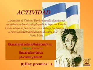 ACTIVIDAD Busca la letra de la Resfalosa  Doña  Javiera  Carrera Escucha la música ¡A cantar y bailar!  ¡Hay premios!   La creación de Símbolos Patrios pretendía despertar un sentimiento nacionalista desplazando los lazos con España. En los salones de Javiera Carrera se desplegó por primera vez el nuevo estandarte conocido como Bandera de la  Patria Vieja. 