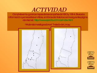ACTIVIDAD Completa en tu guía los mapas de las campañas de 1813 y 1814. Busca la información que necesites en Atlas, en libros de Historia o en la siguiente página de internet:  http:// www .ejercito.cl/ ninos / index . html Además investiga sobre el Tratado de Lircay. 