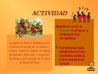 ACTIVIDAD Busca la  Tonada de  Manuel  Rodríguez  y cántala con tus compañeros Completa tu mapa señalando en él las ciudades y pueblos mencionados en la tonada La figura de Manuel Rodríguez ganó contornos de leyenda por su audacia y valentía. Según la tradición, en alguna oportunidad, disfrazado y con grandes reverencias abrió la puerta de la calesa de Marcó del Pont 