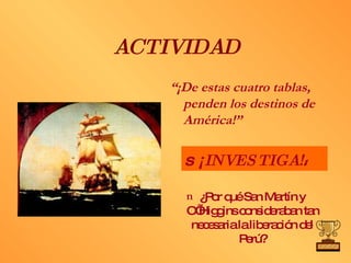 ACTIVIDAD “ ¡De estas cuatro tablas, penden los destinos de América!” ¿Por qué San Martín y O’Higgins consideraban tan necesaria la liberación del Perú?    ¡ INVESTIGA!  