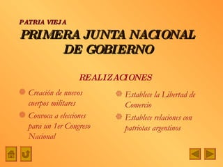 PRIMERA JUNTA NACIONAL DE GOBIERNO Creación de nuevos cuerpos militares Convoca a elecciones para un 1er Congreso Nacional Establece la Libertad de Comercio Establece relaciones con patriotas argentinos PATRIA VIEJA REALIZACIONES 