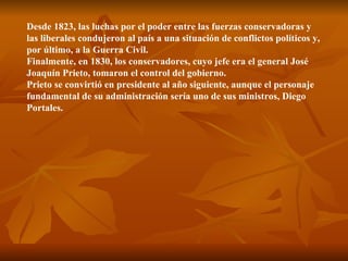 Desde 1823, las luchas por el poder entre las fuerzas conservadoras y las liberales condujeron al país a una situación de conflictos políticos y, por último, a la Guerra Civil.  Finalmente, en 1830, los conservadores, cuyo jefe era el general José Joaquín Prieto, tomaron el control del gobierno.  Prieto se convirtió en presidente al año siguiente, aunque el personaje fundamental de su administración sería uno de sus ministros, Diego Portales. 