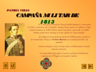 PATRIA VIEJA

    CAMPAÑA M LI TAR DE
                     I
           1813 de Abascal decidió dominar la “insurrección
          El Virrey José Fernando
            de Chile” y envió para ello al brigadier Antonio Pareja, quien en Valdivia y Chiloé
               reunió una fuerza de 2.000 hombres, tomó Concepción, y desde allí, con 3.000
                    hombres partió hacia Santiago en lo que suponía un “paseo triunfal”
                          José Miguel Carrera formó un ejército de 9.000 personas y partió al
               sur encontrando a Pareja en Yerbas Buenas con resultado favorable a los
                                                españoles.
                          Carrera retrocede a Talca y Pareja vuelve a Chillán donde es sitiado
                                            durante el invierno.
                           La inmovilidad desprestigió a Carrera y la Junta de Gobierno lo
                            remplazó por O’Higgins en el mando el ejército.
 