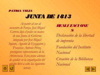 PATRIA VIEJA

                 JUNTA DE 1813
             Al partir al sur al
 encuentro de Pareja, José Miguel
                                        REALI ZACI ONE
  Carrera dejó el poder en manos               S
     de una Junta de Gobierno           Declaración de la libertad
     integrada por José Miguel          de imprenta
Infante, Agustín de Eyzaguirre y
     Francisco Antonio Pérez,           Fundación del Instituto
  prestigiosos representantes de la     Nacional
Aristocracia. Esta junta además
 de ayudar en la organización del       Creación de la Biblioteca
 ejército llevó a cabo las siguientes   Nacional
                tareas:
 